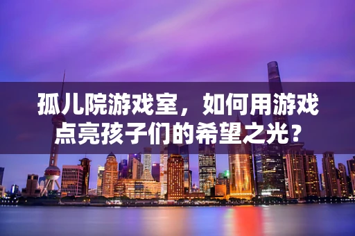 孤儿院游戏室，如何用游戏点亮孩子们的希望之光？