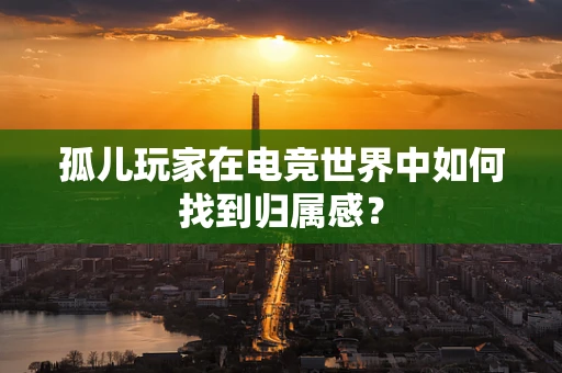 孤儿玩家在电竞世界中如何找到归属感？