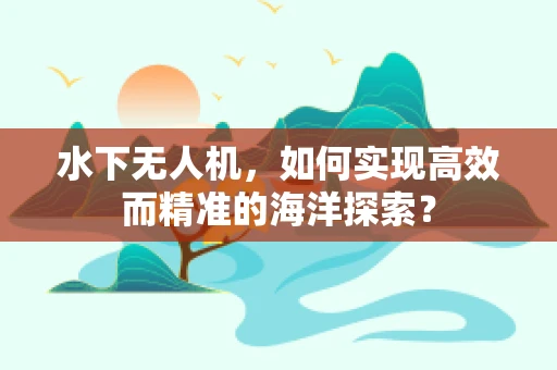 水下无人机，如何实现高效而精准的海洋探索？