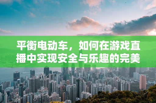 平衡电动车，如何在游戏直播中实现安全与乐趣的完美平衡？