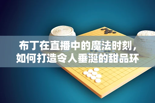 布丁在直播中的魔法时刻，如何打造令人垂涎的甜品环节？