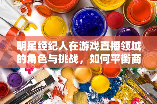 明星经纪人在游戏直播领域的角色与挑战，如何平衡商业与个人价值？