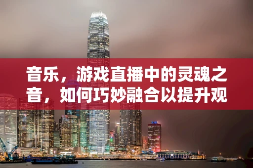 音乐，游戏直播中的灵魂之音，如何巧妙融合以提升观众体验？
