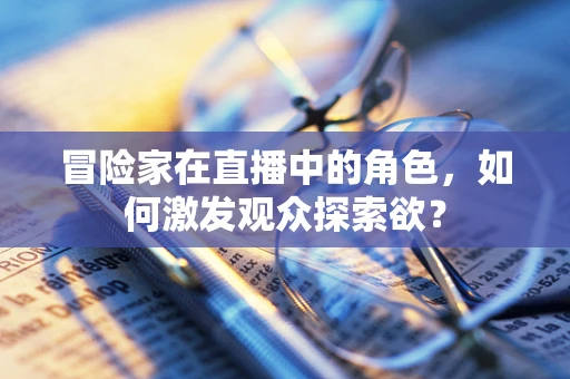 冒险家在直播中的角色，如何激发观众探索欲？