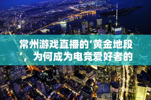 常州游戏直播的‘黄金地段’，为何成为电竞爱好者的新宠？