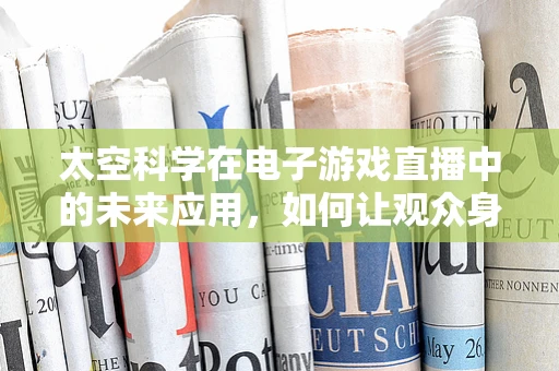 太空科学在电子游戏直播中的未来应用，如何让观众身临其境？