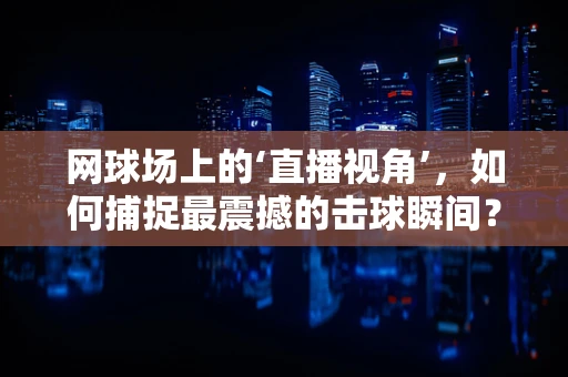 网球场上的‘直播视角’，如何捕捉最震撼的击球瞬间？
