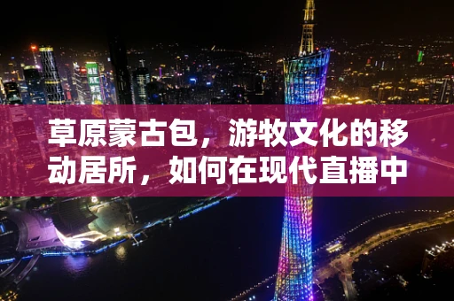 草原蒙古包，游牧文化的移动居所，如何在现代直播中焕发新生？