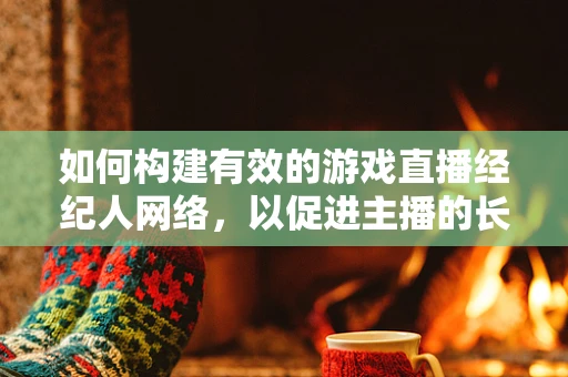 如何构建有效的游戏直播经纪人网络，以促进主播的长期发展？