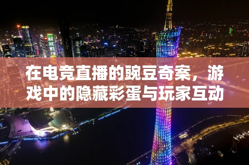 在电竞直播的豌豆奇案，游戏中的隐藏彩蛋与玩家互动新维度？