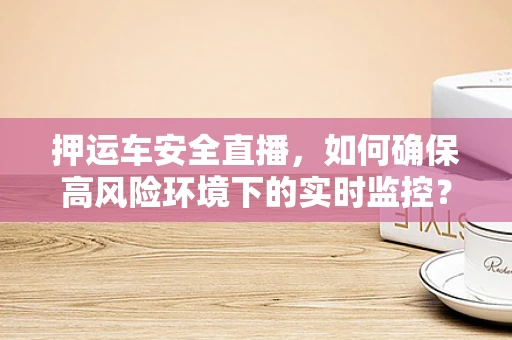 押运车安全直播，如何确保高风险环境下的实时监控？