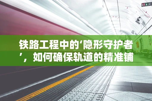 铁路工程中的‘隐形守护者’，如何确保轨道的精准铺设？