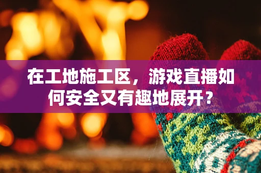 在工地施工区，游戏直播如何安全又有趣地展开？