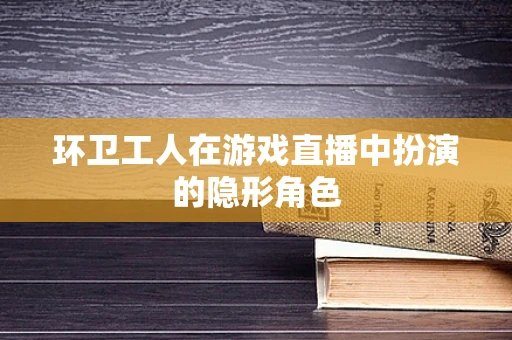 环卫工人在游戏直播中扮演的隐形角色