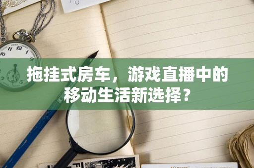 拖挂式房车，游戏直播中的移动生活新选择？