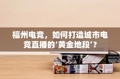 福州电竞，如何打造城市电竞直播的‘黄金地段’？