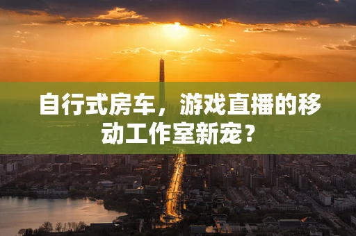 自行式房车，游戏直播的移动工作室新宠？