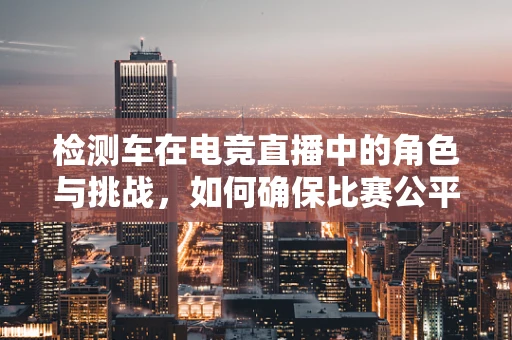 检测车在电竞直播中的角色与挑战，如何确保比赛公平性？