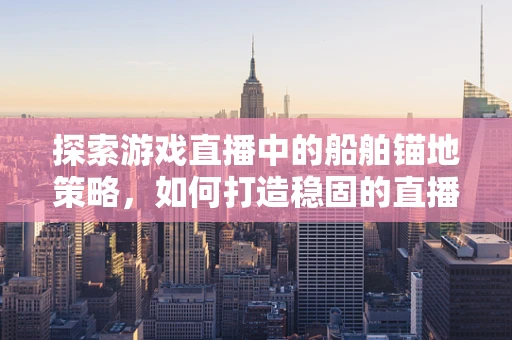 探索游戏直播中的船舶锚地策略，如何打造稳固的直播停泊站？
