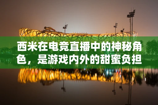 西米在电竞直播中的神秘角色，是游戏内外的甜蜜负担吗？