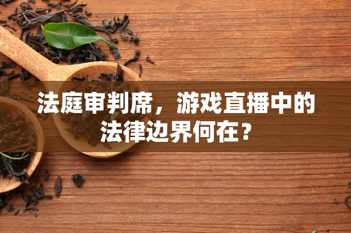 法庭审判席，游戏直播中的法律边界何在？