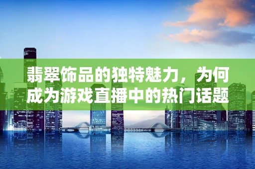 翡翠饰品的独特魅力，为何成为游戏直播中的热门话题？