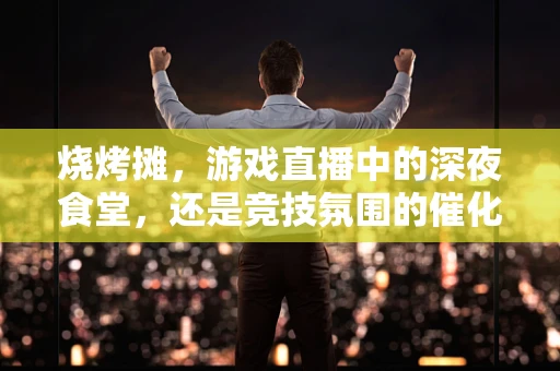 烧烤摊，游戏直播中的深夜食堂，还是竞技氛围的催化剂？