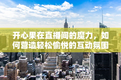 开心果在直播间的魔力，如何营造轻松愉悦的互动氛围？