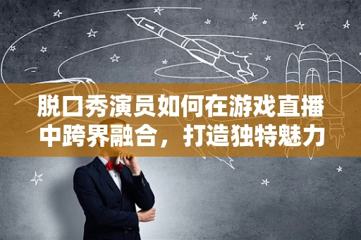 脱口秀演员如何在游戏直播中跨界融合，打造独特魅力？