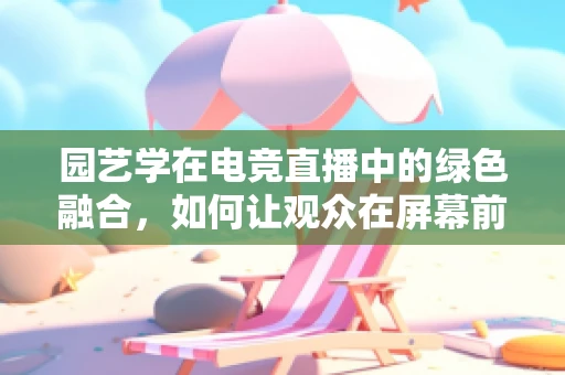园艺学在电竞直播中的绿色融合，如何让观众在屏幕前也能感受自然之美？