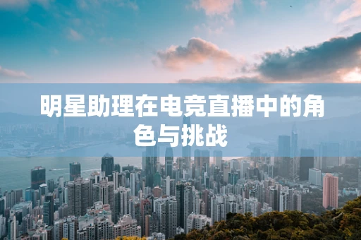 明星助理在电竞直播中的角色与挑战