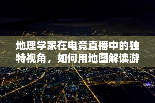地理学家在电竞直播中的独特视角，如何用地图解读游戏策略？
