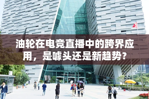 油轮在电竞直播中的跨界应用，是噱头还是新趋势？