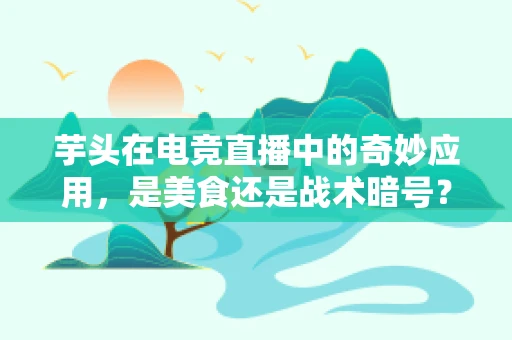 芋头在电竞直播中的奇妙应用，是美食还是战术暗号？