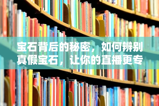 宝石背后的秘密，如何辨别真假宝石，让你的直播更专业？