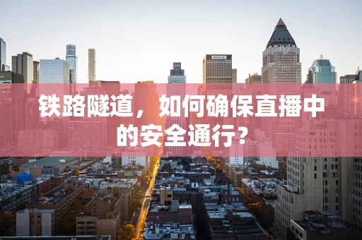 铁路隧道，如何确保直播中的安全通行？