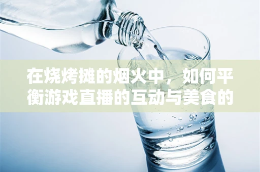 在烧烤摊的烟火中，如何平衡游戏直播的互动与美食的诱惑？