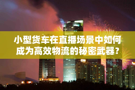 小型货车在直播场景中如何成为高效物流的秘密武器？