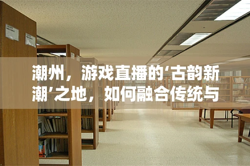 潮州，游戏直播的‘古韵新潮’之地，如何融合传统与现代？