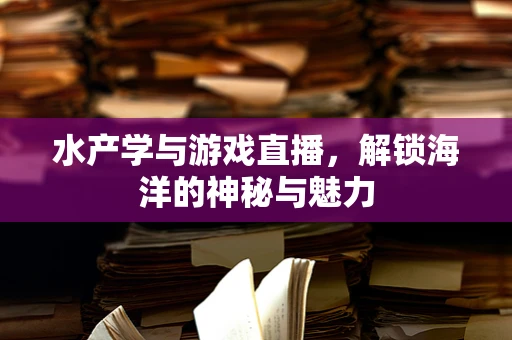 水产学与游戏直播，解锁海洋的神秘与魅力