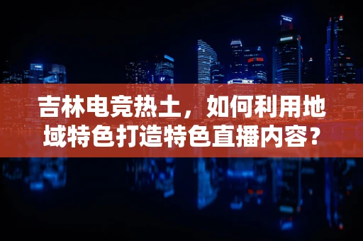 吉林电竞热土，如何利用地域特色打造特色直播内容？