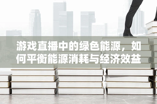 游戏直播中的绿色能源，如何平衡能源消耗与经济效益？