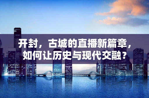 开封，古城的直播新篇章，如何让历史与现代交融？