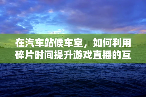 在汽车站候车室，如何利用碎片时间提升游戏直播的互动性？