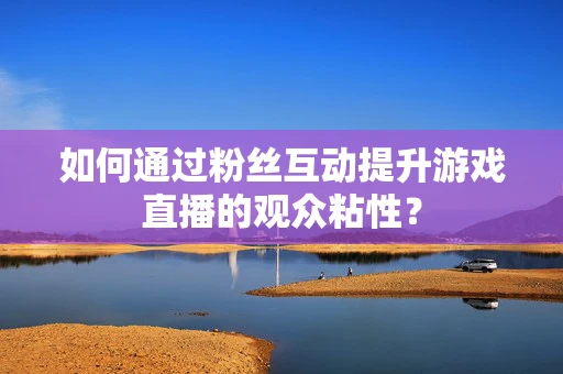 如何通过粉丝互动提升游戏直播的观众粘性？