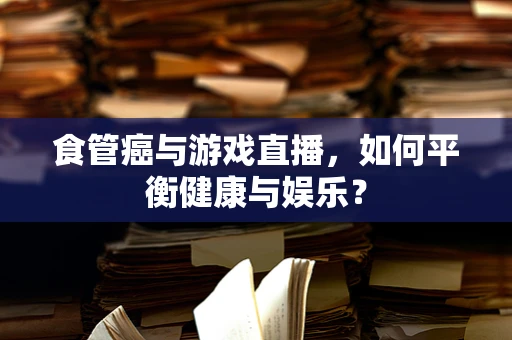 食管癌与游戏直播，如何平衡健康与娱乐？