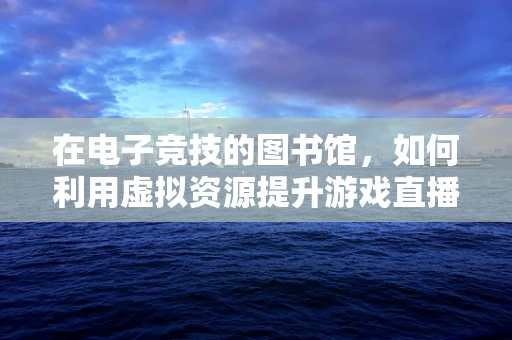 在电子竞技的图书馆，如何利用虚拟资源提升游戏直播的深度与广度？
