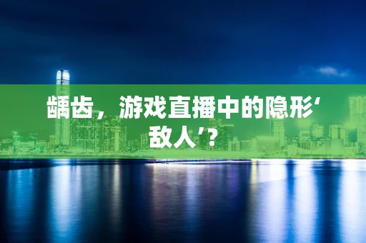 龋齿，游戏直播中的隐形‘敌人’？