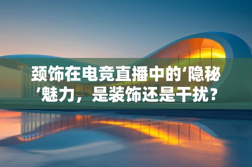 颈饰在电竞直播中的‘隐秘’魅力，是装饰还是干扰？