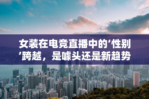 女装在电竞直播中的‘性别’跨越，是噱头还是新趋势？